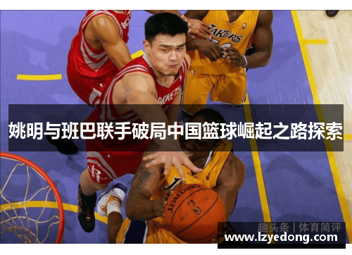姚明与班巴联手破局中国篮球崛起之路探索