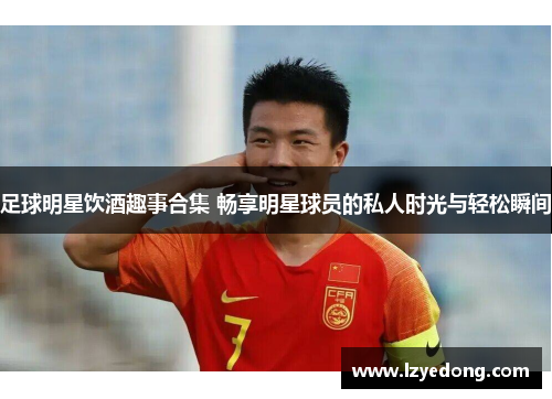 足球明星饮酒趣事合集 畅享明星球员的私人时光与轻松瞬间