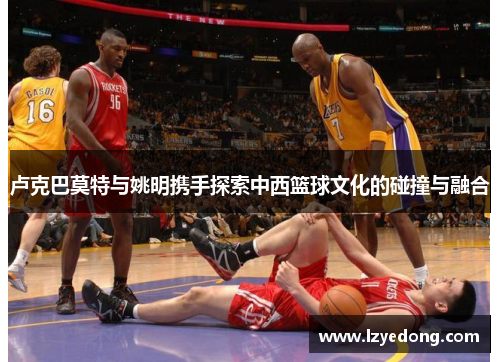 卢克巴莫特与姚明携手探索中西篮球文化的碰撞与融合