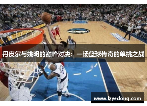 丹皮尔与姚明的巅峰对决：一场篮球传奇的单挑之战