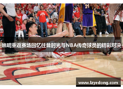 姚明重返赛场回忆往昔时光与NBA传奇球员的精彩对决
